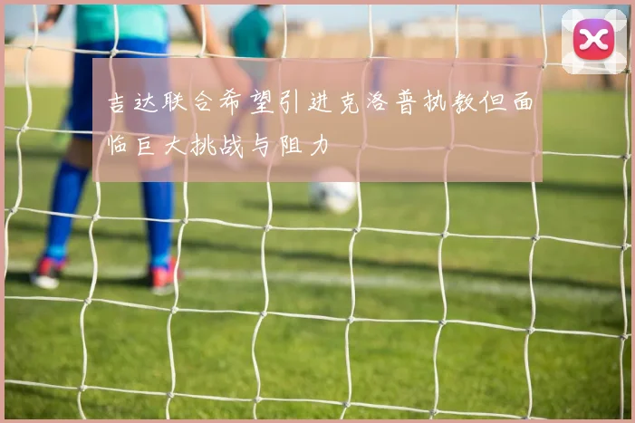 吉达联合希望引进克洛普执教但面临巨大挑战与阻力