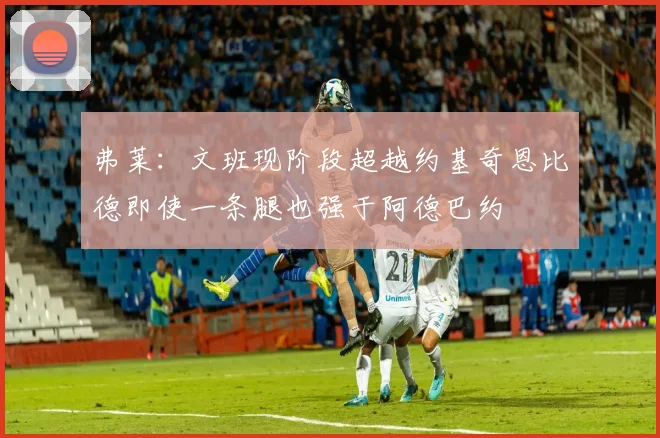 弗莱：文班现阶段超越约基奇恩比德即使一条腿也强于阿德巴约