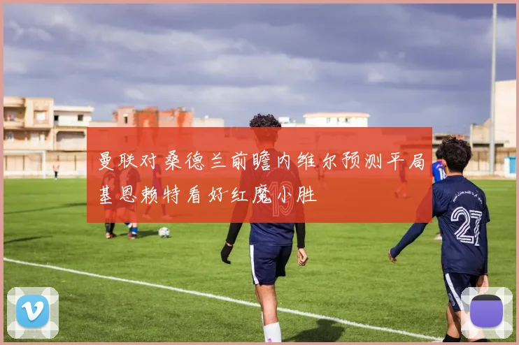 曼联对桑德兰前瞻内维尔预测平局基恩赖特看好红魔小胜