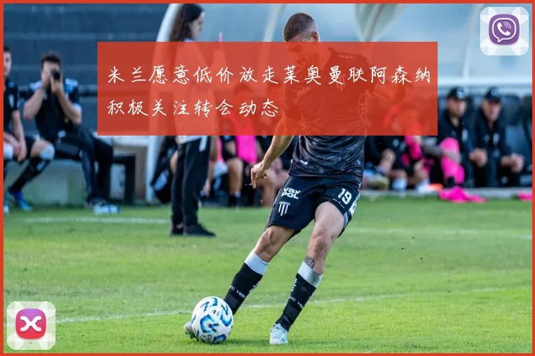 米兰愿意低价放走莱奥曼联阿森纳积极关注转会动态