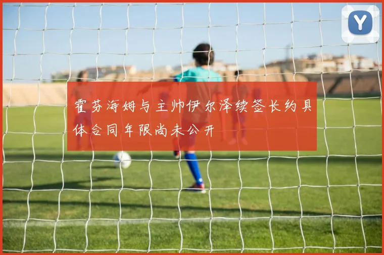 霍芬海姆与主帅伊尔泽续签长约具体合同年限尚未公开