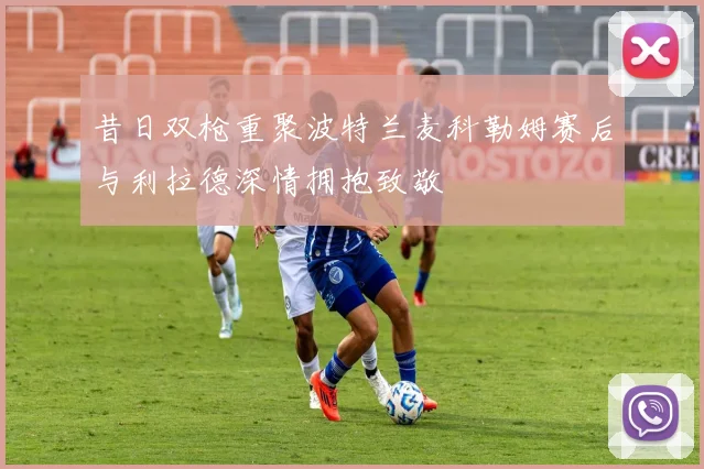昔日双枪重聚波特兰麦科勒姆赛后与利拉德深情拥抱致敬