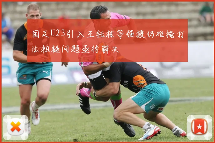 国足U23引入王钰栋等强援仍难掩打法粗糙问题亟待解决
