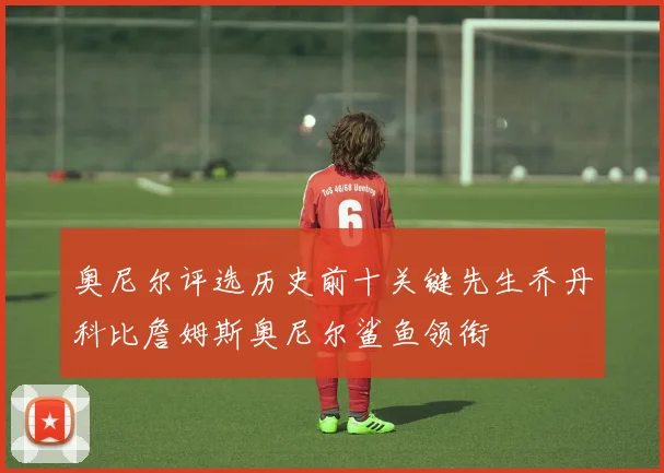 奥尼尔评选历史前十关键先生乔丹科比詹姆斯奥尼尔鲨鱼领衔